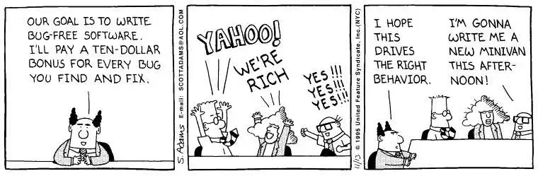 A three-panel Dilbert comic strip.In the first panel, the Pointy-Haired Boss sits at a desk and announces to his team, "Our goal is to write bug-free software. I'll pay a ten-dollar bonus for every bug you find and fix."
In the second panel, Dilbert, Alice, and Wally excitedly throw their arms up in celebration, shouting, "Yahoo! We're rich!" and "Yes!!! Yes!!! Yes!!!"
In the third panel, the Boss looks on with a smug expression, thinking, "I hope this drives the right behavior." Meanwhile, in the background, Alice cheerfully says, "I'm gonna write me a new minivan this afternoon!"
