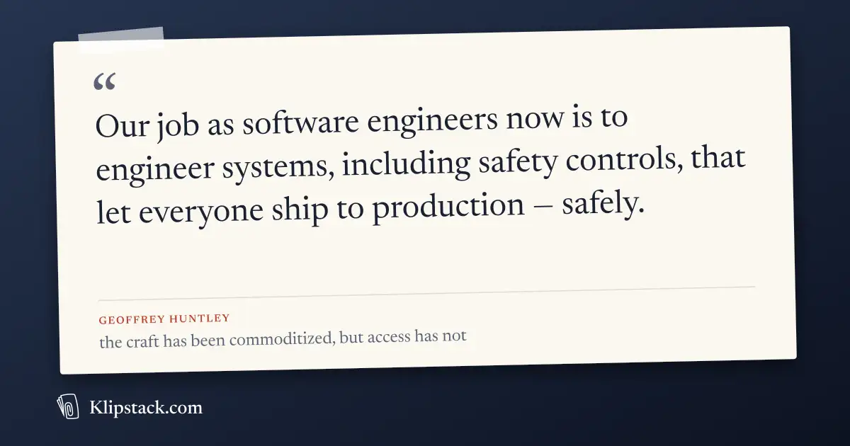 > Our job as software engineers now is to engineer systems, including safety controls, that let everyone ship to production — safely.

— The craft has been commoditized, but access has not (https://ghuntley.com/access), Geoffrey Huntley
