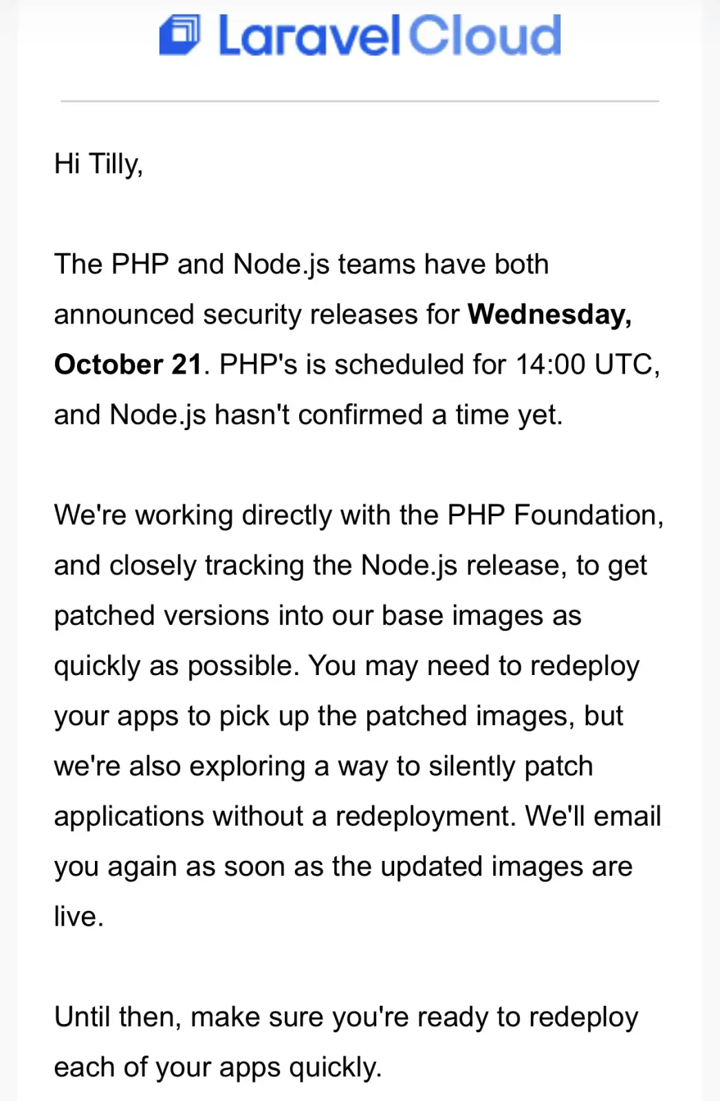 Image text is:
Hi Tilly,
 
The PHP and Node.js teams have both announced security releases for Wednesday, October 21. PHP's is scheduled for 14:00 UTC, and Node.js hasn't confirmed a time yet.
 
We're working directly with the PHP Foundation, and closely tracking the Node.js release, to get patched versions into our base images as quickly as possible. You may need to redeploy your apps to pick up the patched images, but we're also exploring a way to silently patch applications without a redeployment. We'll email you again as soon as the updated images are live.
 
Until then, make sure you're ready to redeploy each of your apps quickly.